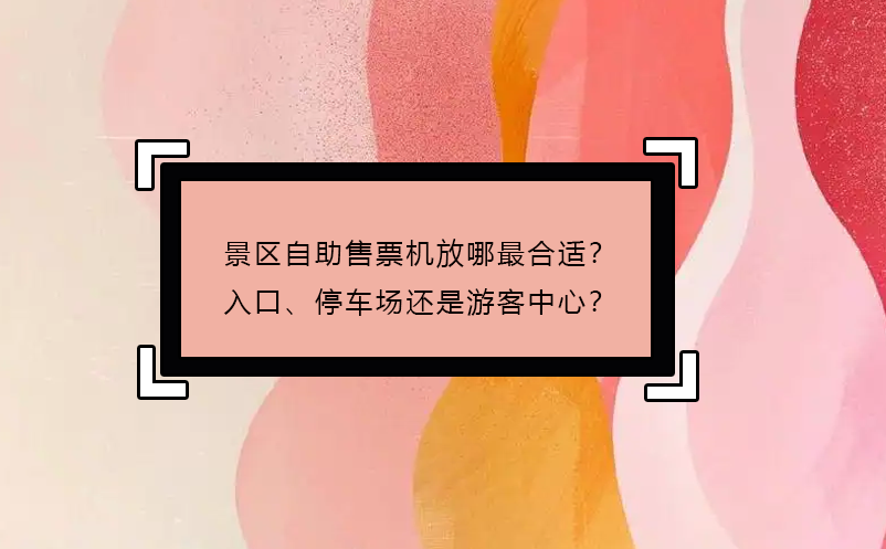 景區(qū)自助售票機(jī)放哪最合適？入口、停車(chē)場(chǎng)還是游客中心？