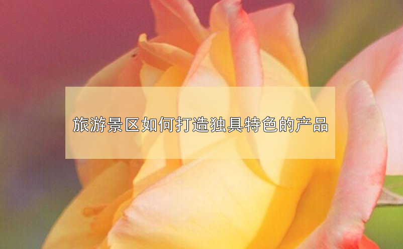 旅游景區(qū)如何打造獨具特色的產(chǎn)品