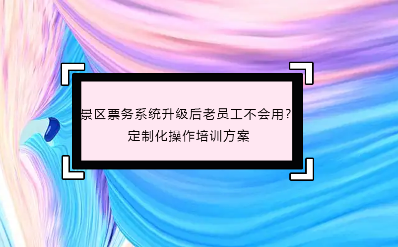 景區(qū)票務(wù)系統(tǒng)升級后老員工不會用？定制化操作培訓(xùn)方案 